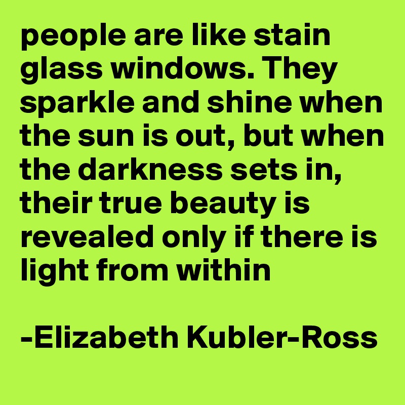 people are like stain glass windows. They sparkle and shine when the sun is out, but when the darkness sets in, their true beauty is revealed only if there is light from within 

-Elizabeth Kubler-Ross