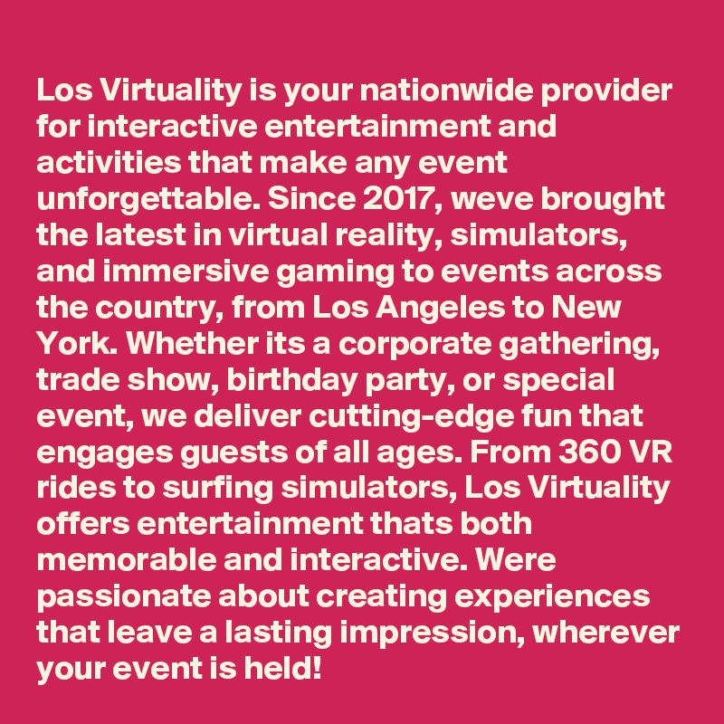 
Los Virtuality is your nationwide provider for interactive entertainment and activities that make any event unforgettable. Since 2017, weve brought the latest in virtual reality, simulators, and immersive gaming to events across the country, from Los Angeles to New York. Whether its a corporate gathering, trade show, birthday party, or special event, we deliver cutting-edge fun that engages guests of all ages. From 360 VR rides to surfing simulators, Los Virtuality offers entertainment thats both memorable and interactive. Were passionate about creating experiences that leave a lasting impression, wherever your event is held!