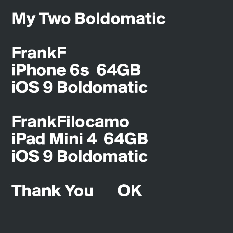 My Two Boldomatic

FrankF
iPhone 6s  64GB
iOS 9 Boldomatic

FrankFilocamo
iPad Mini 4  64GB
iOS 9 Boldomatic

Thank You       OK

