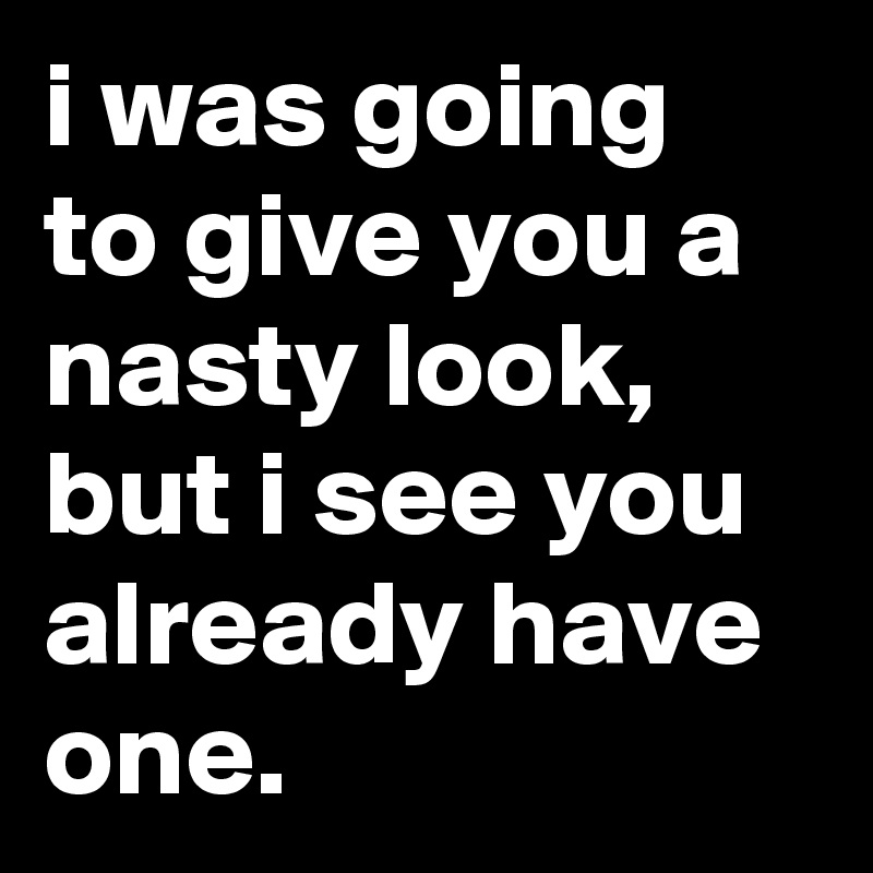 i was going to give you a nasty look, but i see you already have one.