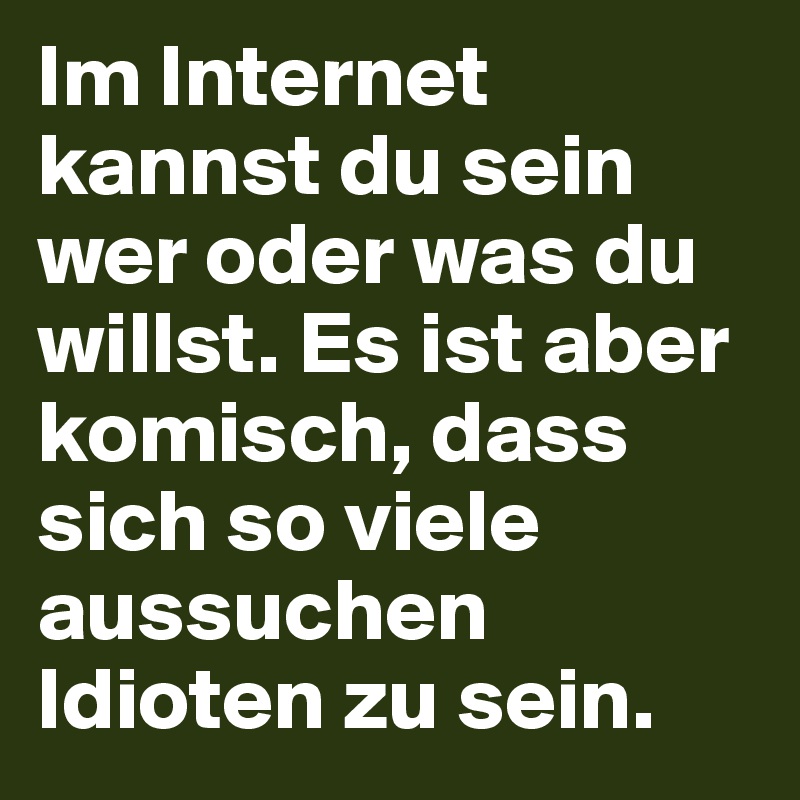 Im Internet kannst du sein wer oder was du willst. Es ist aber komisch, dass sich so viele aussuchen Idioten zu sein.