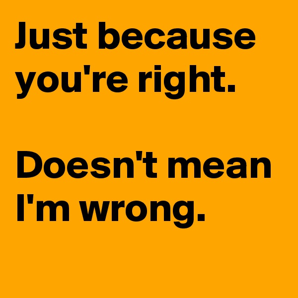 Just because you're right.

Doesn't mean I'm wrong.
