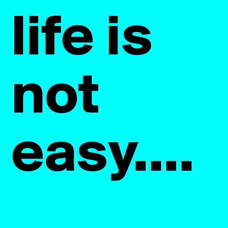 life is not easy....