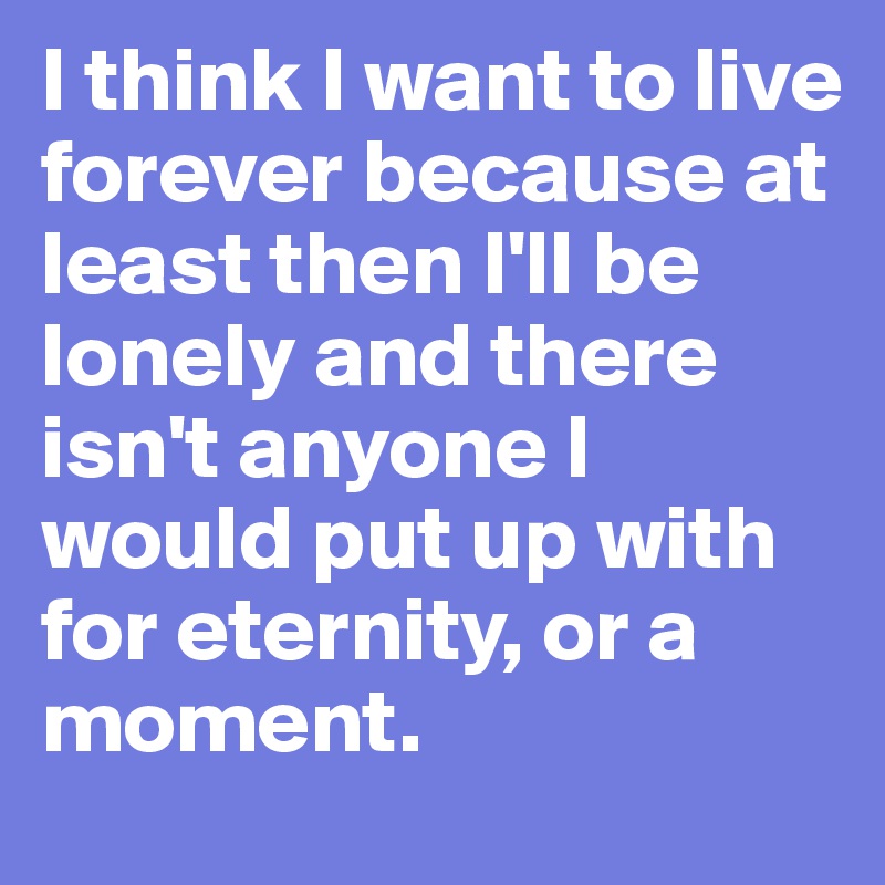 I think I want to live forever because at least then I'll be lonely and there isn't anyone I would put up with for eternity, or a moment.