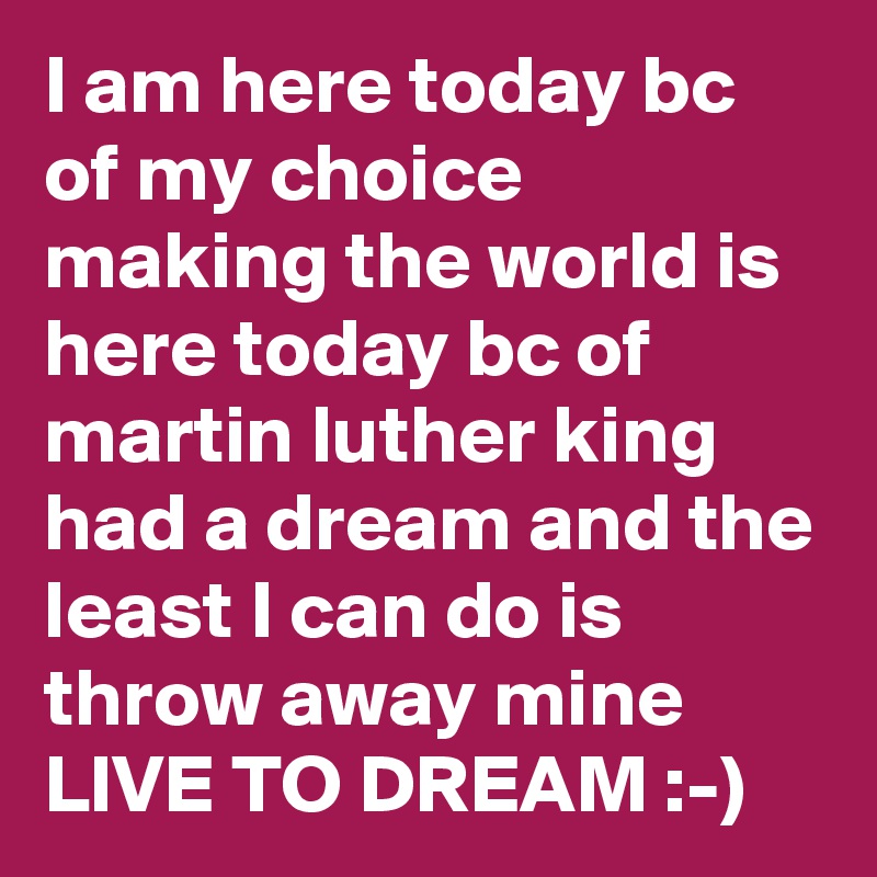 I am here today bc of my choice making the world is here today bc of martin luther king had a dream and the least I can do is throw away mine LIVE TO DREAM :-)  