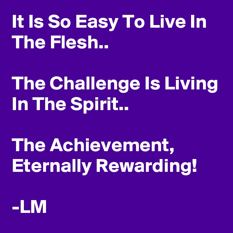 It Is So Easy To Live In The Flesh..

The Challenge Is Living In The Spirit..

The Achievement,
Eternally Rewarding!

-LM