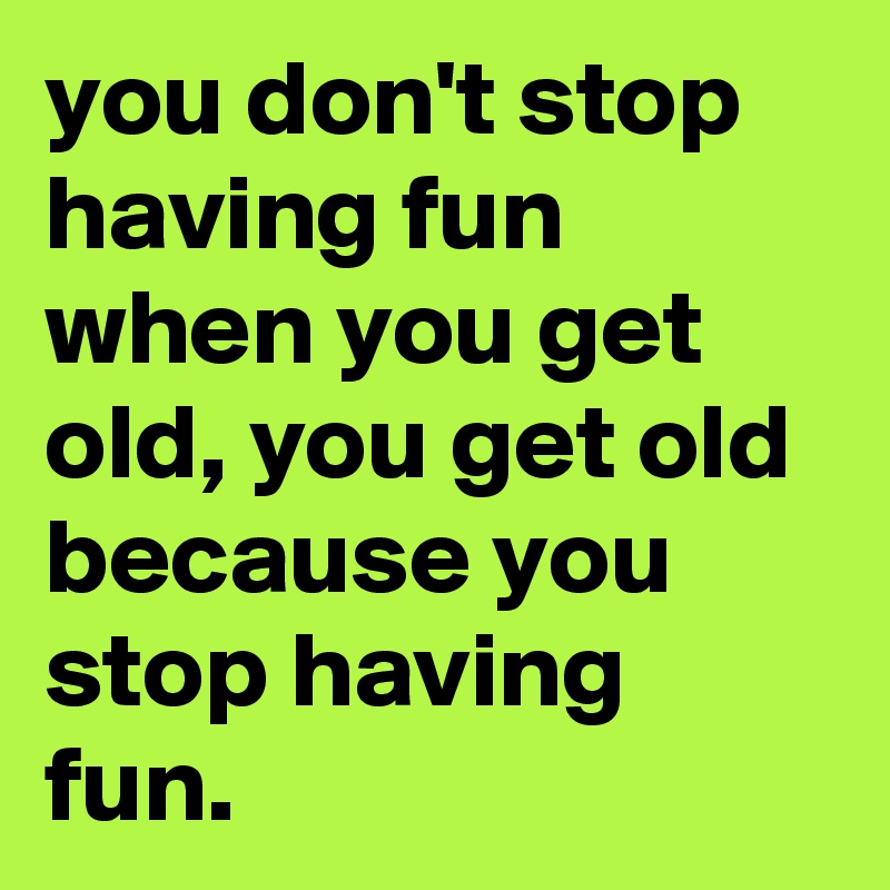 you don't stop having fun when you get old, you get old because you stop having fun.