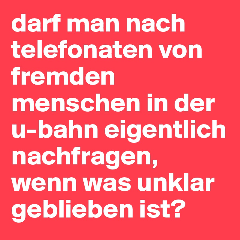 darf man nach telefonaten von fremden menschen in der u-bahn eigentlich nachfragen, wenn was unklar geblieben ist?