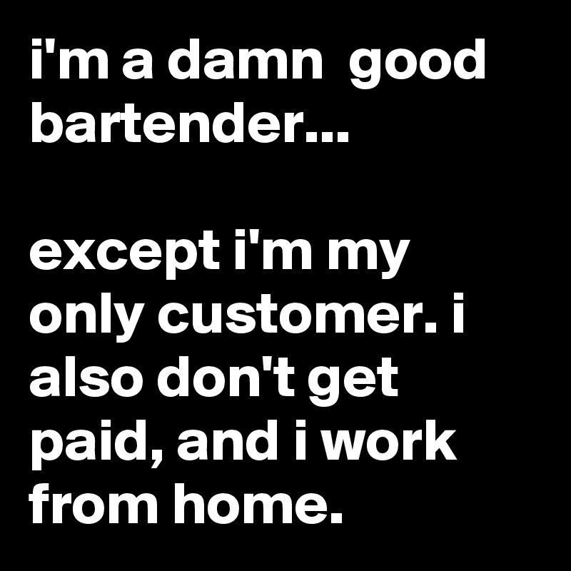 i'm a damn  good bartender...

except i'm my only customer. i also don't get paid, and i work from home.