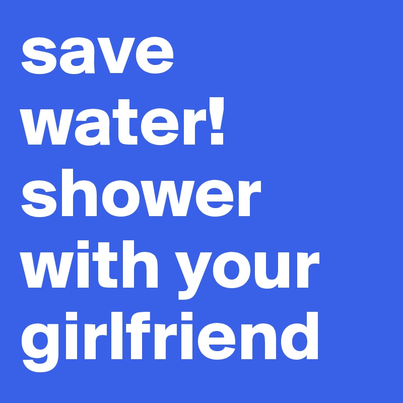 save water! shower with your
girlfriend