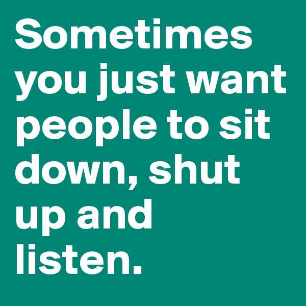 Sometimes you just want people to sit down, shut up and listen.