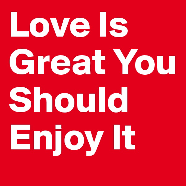Love Is Great You Should Enjoy It