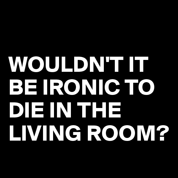 

WOULDN'T IT BE IRONIC TO DIE IN THE LIVING ROOM?