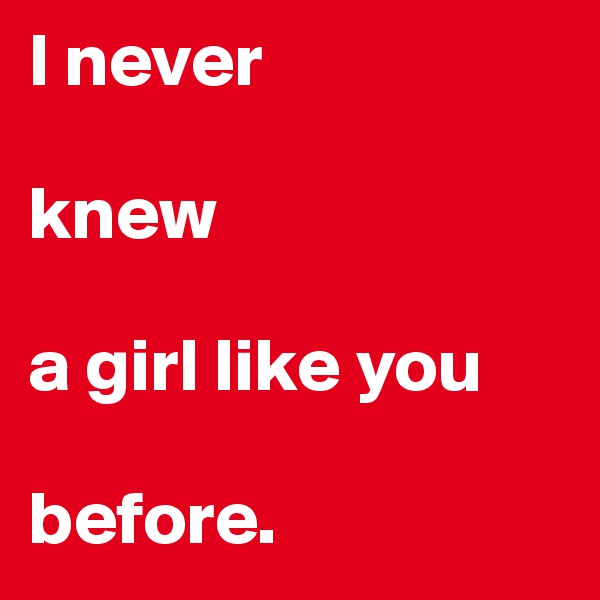 I never 

knew 

a girl like you 

before. 