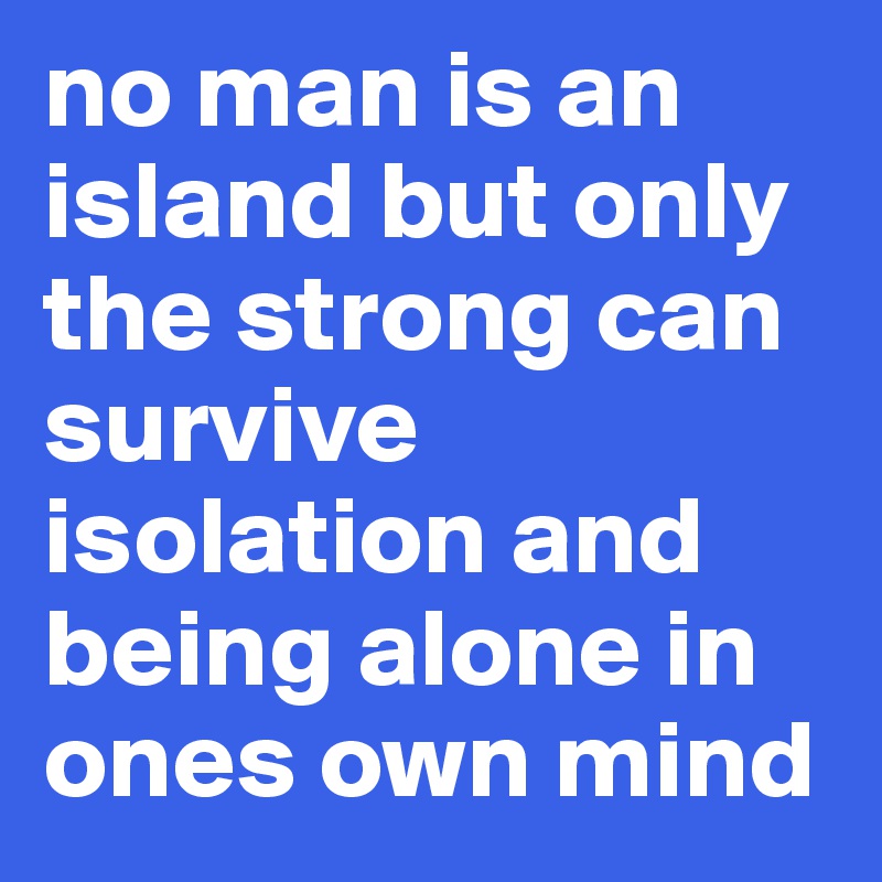no man is an island but only the strong can survive isolation and being alone in ones own mind