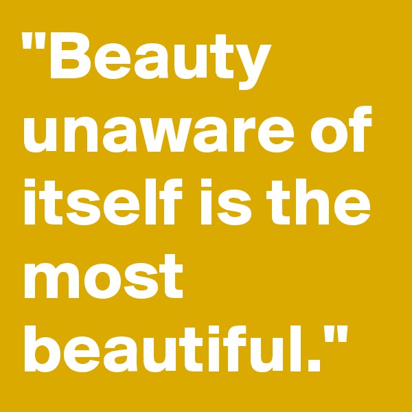 "Beauty unaware of itself is the most beautiful."