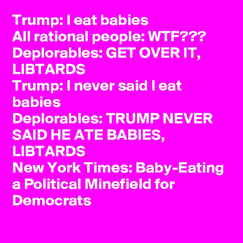 Trump: I eat babies
All rational people: WTF???
Deplorables: GET OVER IT, LIBTARDS
Trump: I never said I eat babies
Deplorables: TRUMP NEVER SAID HE ATE BABIES, LIBTARDS
New York Times: Baby-Eating a Political Minefield for Democrats