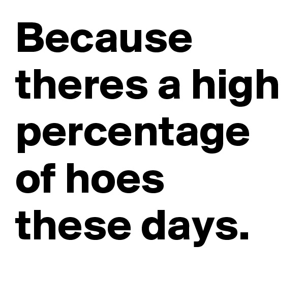 Because theres a high percentage of hoes these days.