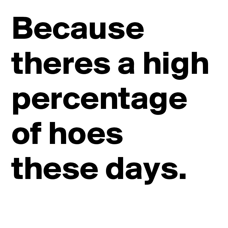 Because theres a high percentage of hoes these days.