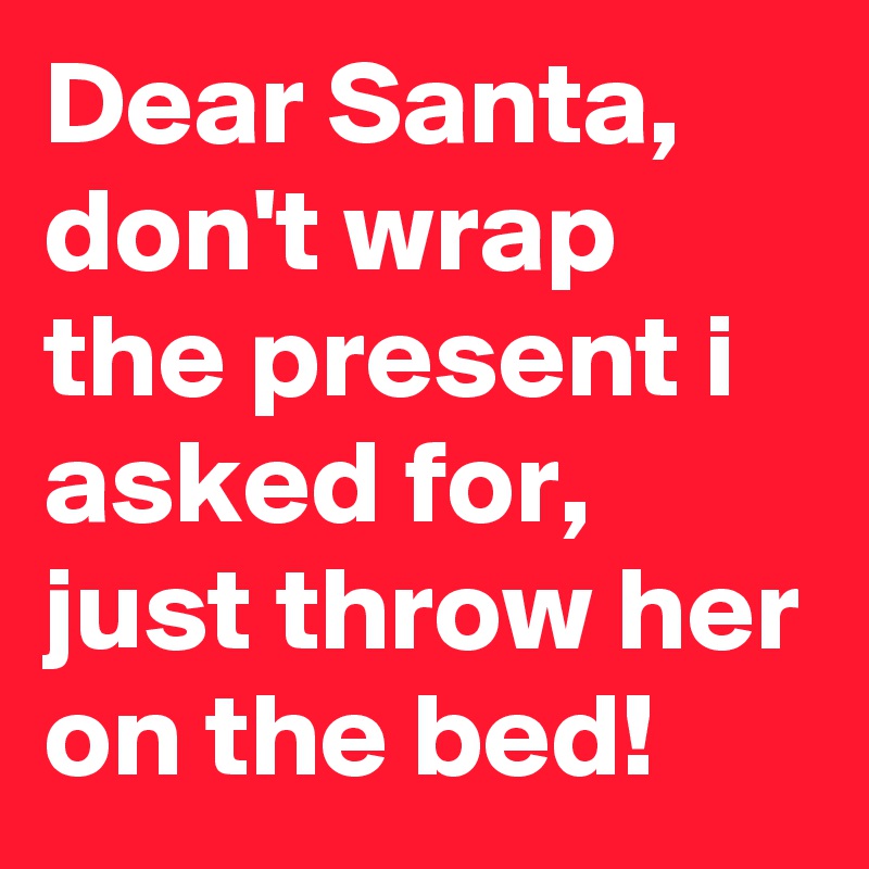 Dear Santa, don't wrap the present i asked for, just throw her on the bed!