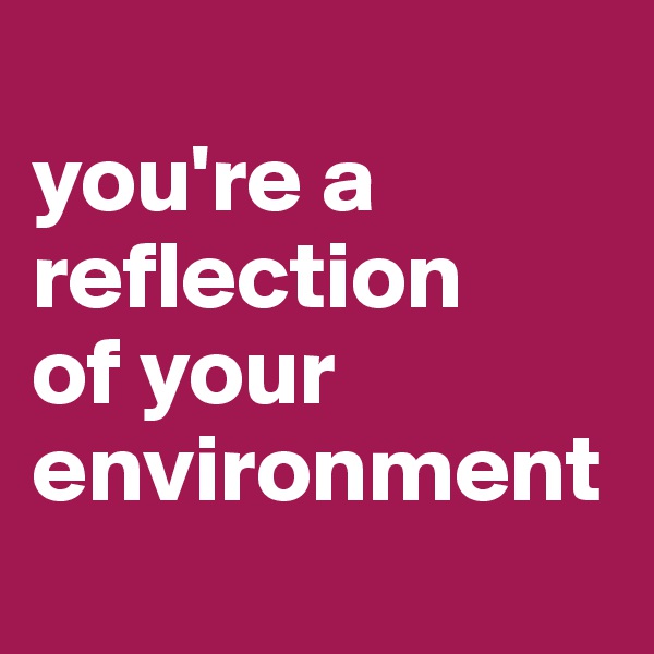
you're a reflection 
of your environment

