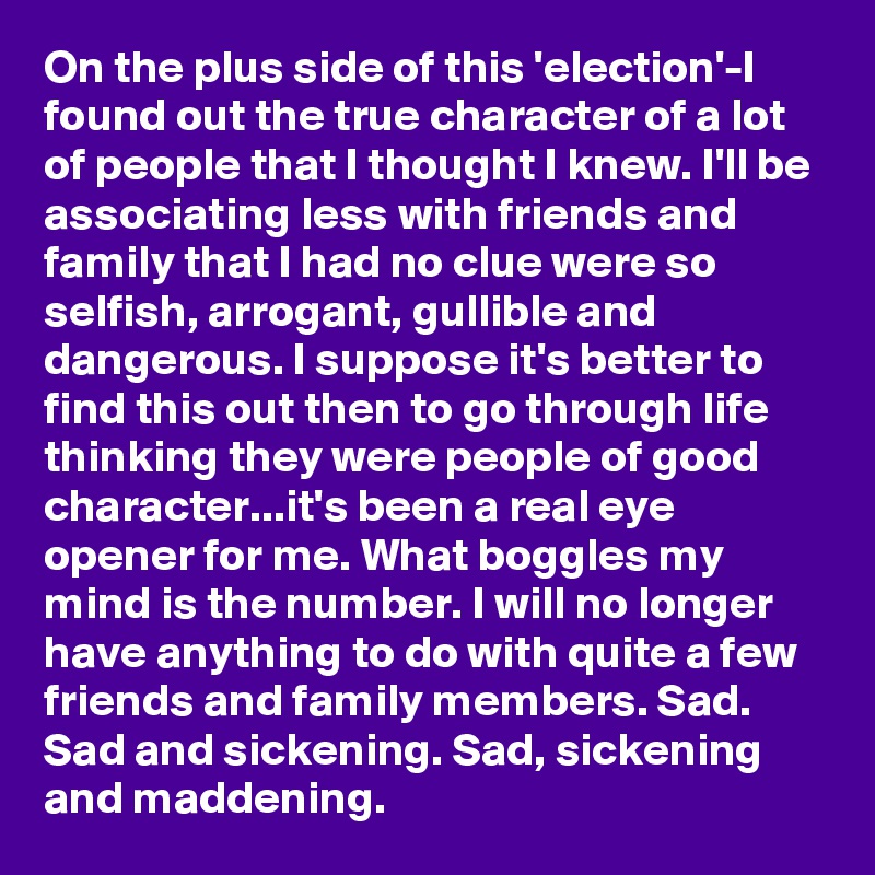 On the plus side of this 'election'-I found out the true character of a lot of people that I thought I knew. I'll be associating less with friends and family that I had no clue were so selfish, arrogant, gullible and dangerous. I suppose it's better to find this out then to go through life thinking they were people of good character...it's been a real eye opener for me. What boggles my mind is the number. I will no longer have anything to do with quite a few friends and family members. Sad. Sad and sickening. Sad, sickening and maddening. 