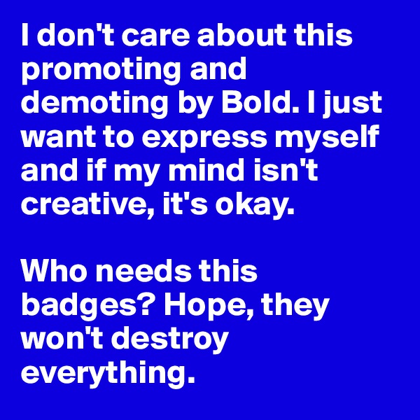 I don't care about this promoting and demoting by Bold. I just want to express myself and if my mind isn't  creative, it's okay. 

Who needs this badges? Hope, they won't destroy everything. 