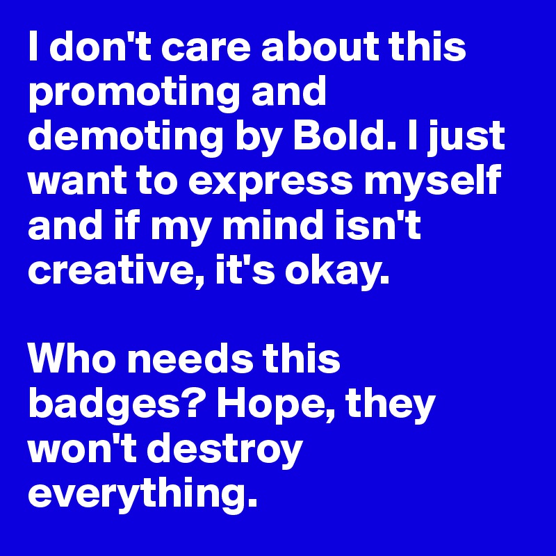 I don't care about this promoting and demoting by Bold. I just want to express myself and if my mind isn't  creative, it's okay. 

Who needs this badges? Hope, they won't destroy everything. 