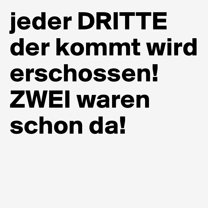 jeder DRITTE der kommt wird erschossen! ZWEI waren schon da!

