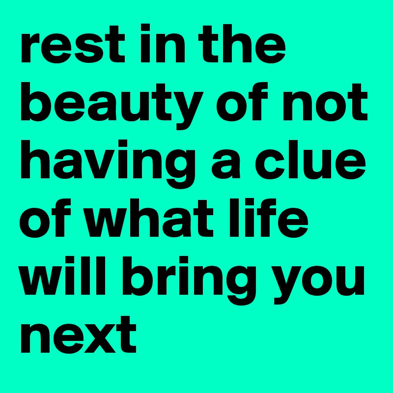 rest in the beauty of not having a clue of what life will bring you next