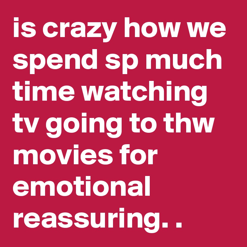 is crazy how we spend sp much time watching tv going to thw movies for emotional reassuring. .