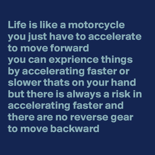 
Life is like a motorcycle 
you just have to accelerate to move forward
you can exprience things by accelerating faster or slower thats on your hand
but there is always a risk in accelerating faster and
there are no reverse gear to move backward

