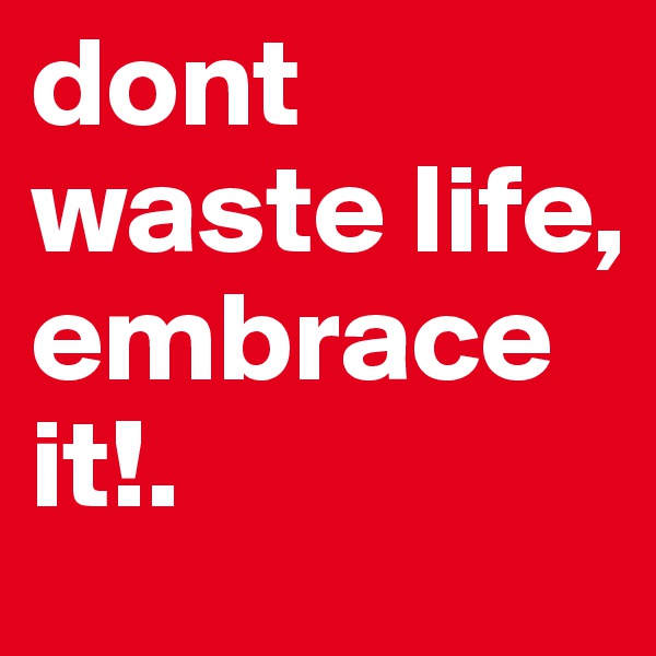 dont waste life, embrace it!.