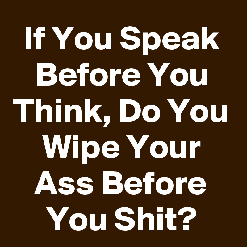 If You Speak Before You Think, Do You Wipe Your Ass Before You Shit?