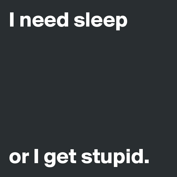 I need sleep





or I get stupid.