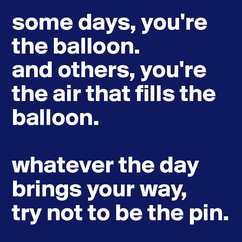 some days, you're the balloon. 
and others, you're the air that fills the balloon. 

whatever the day brings your way, 
try not to be the pin. 