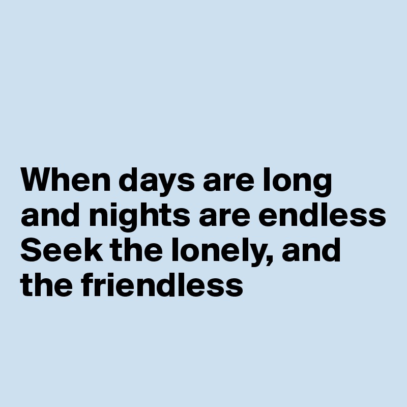 



When days are long and nights are endless
Seek the lonely, and the friendless

