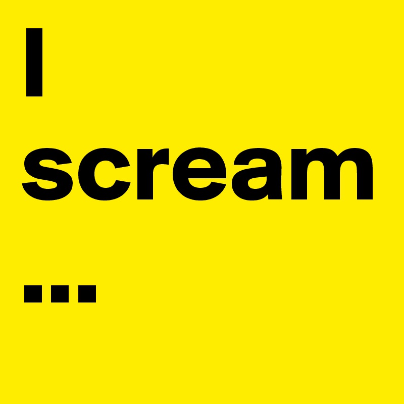 I scream...