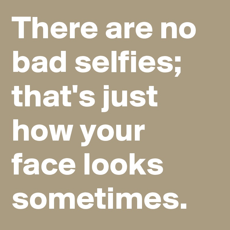 There are no bad selfies; that's just how your face looks sometimes.