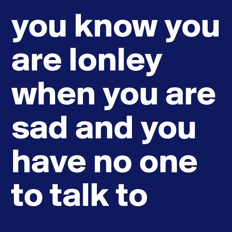 you know you are lonley when you are sad and you have no one to talk to 