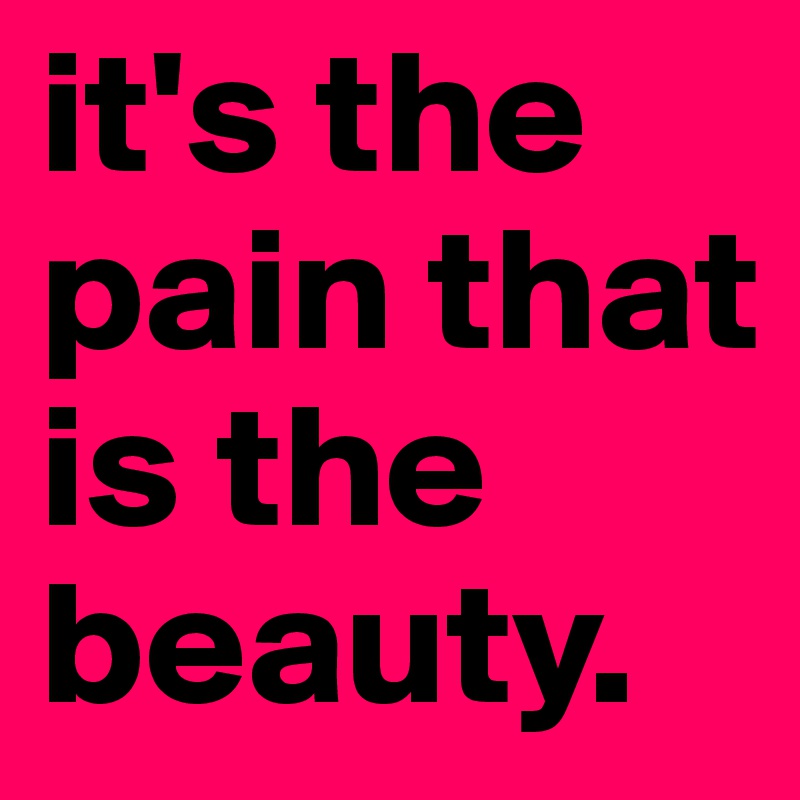 it's the pain that is the beauty. 