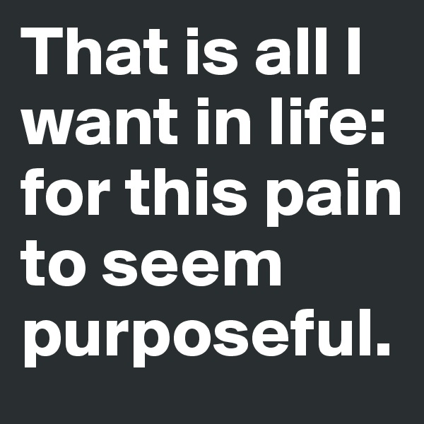 That is all I want in life: for this pain to seem purposeful.