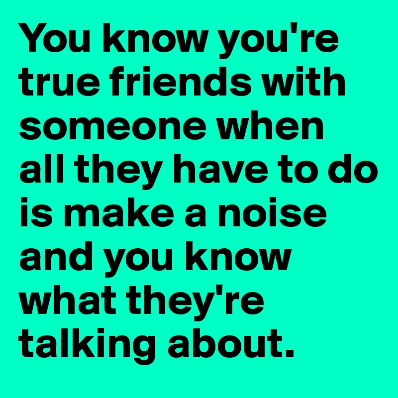 You know you're true friends with someone when all they have to do is make a noise and you know what they're talking about. 