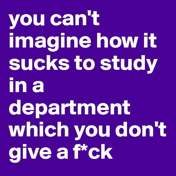 you can't imagine how it sucks to study in a department which you don't give a f*ck 