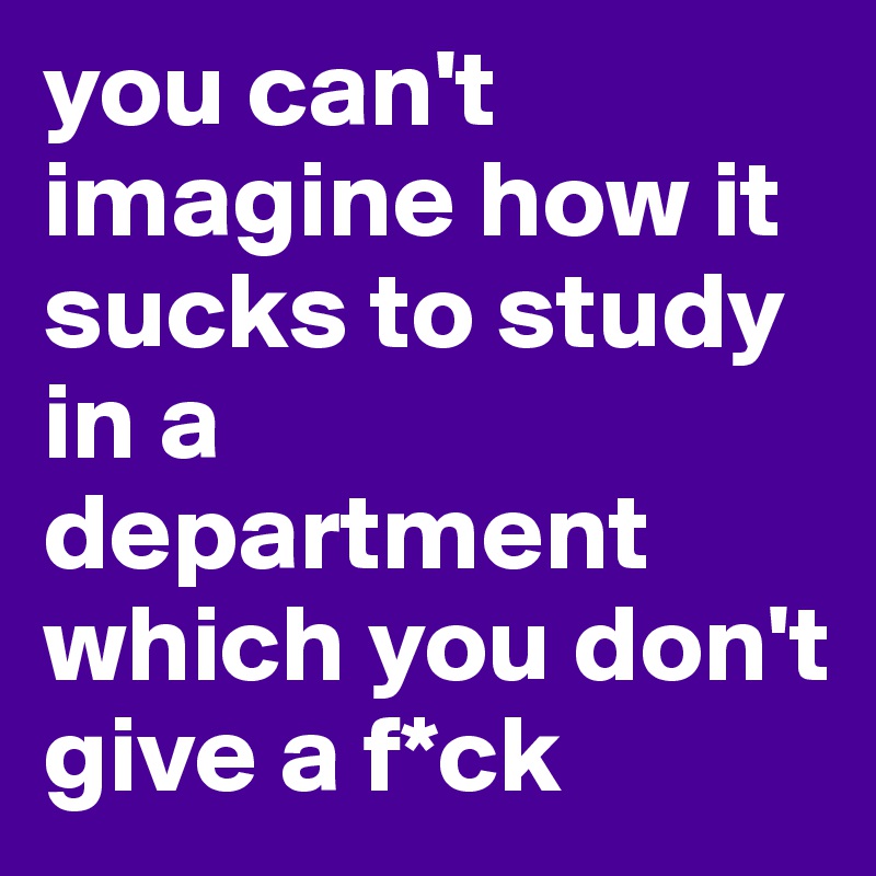you can't imagine how it sucks to study in a department which you don't give a f*ck 