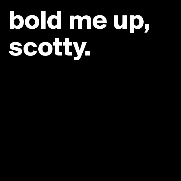 bold me up, scotty.



