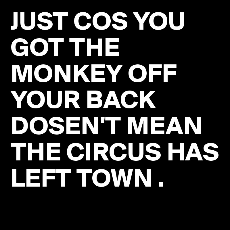 JUST COS YOU GOT THE MONKEY OFF YOUR BACK DOSEN'T MEAN THE CIRCUS HAS LEFT TOWN .