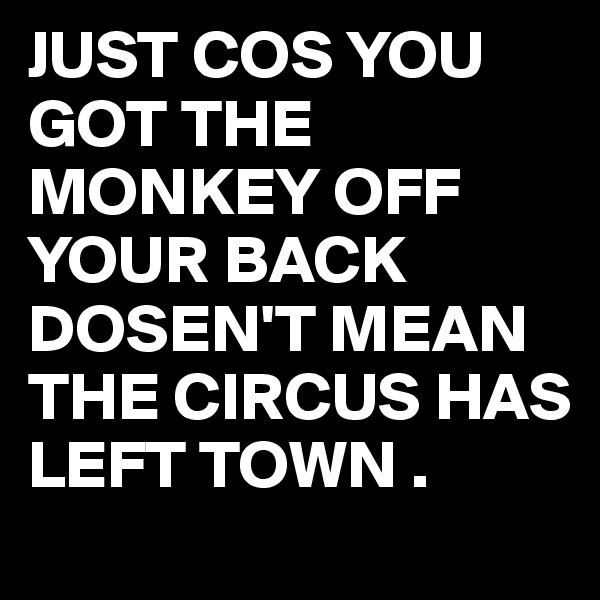 JUST COS YOU GOT THE MONKEY OFF YOUR BACK DOSEN'T MEAN THE CIRCUS HAS LEFT TOWN .