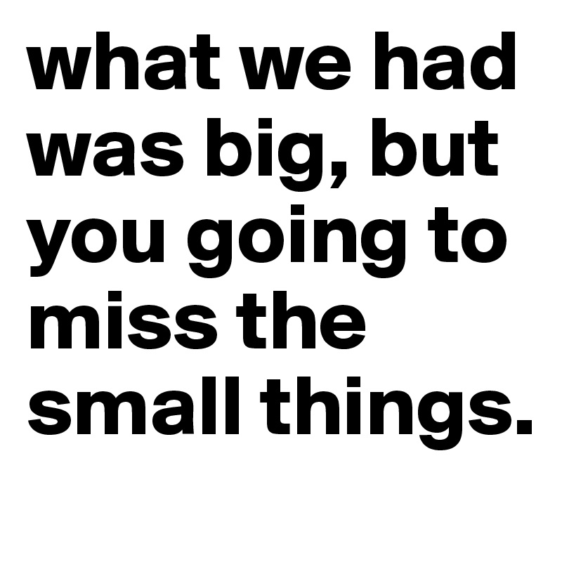 what we had was big, but you going to miss the small things.