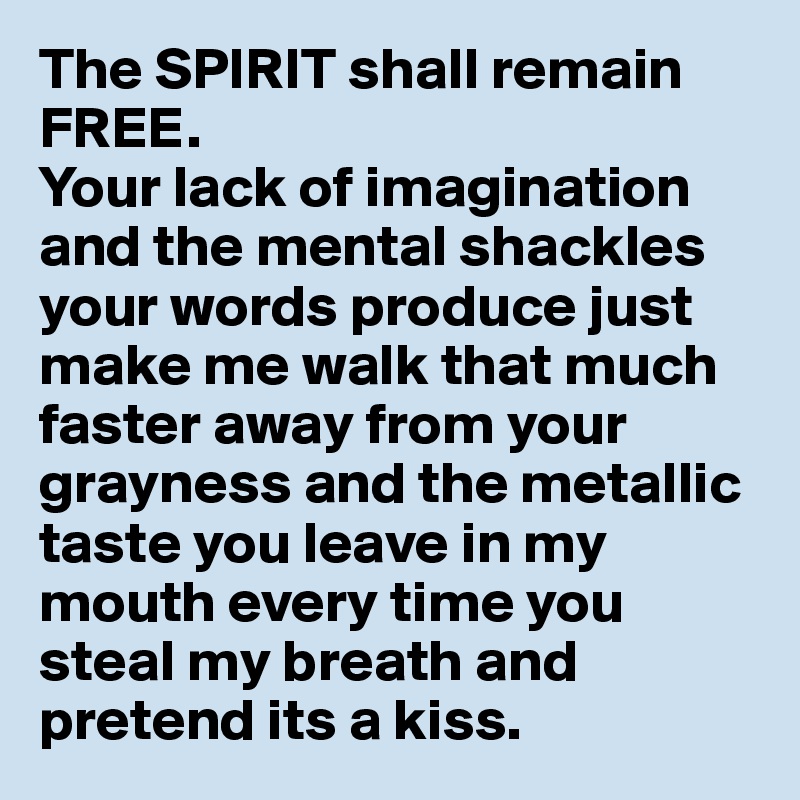 The SPIRIT shall remain FREE. 
Your lack of imagination and the mental shackles your words produce just make me walk that much faster away from your grayness and the metallic taste you leave in my mouth every time you steal my breath and pretend its a kiss.     